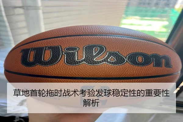 草地首轮拖时战术考验发球稳定性的重要性解析